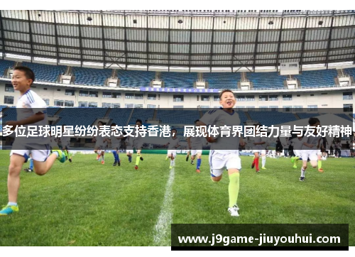 多位足球明星纷纷表态支持香港，展现体育界团结力量与友好精神