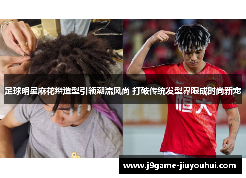足球明星麻花辫造型引领潮流风尚 打破传统发型界限成时尚新宠