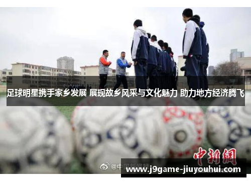 足球明星携手家乡发展 展现故乡风采与文化魅力 助力地方经济腾飞