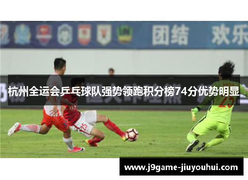 杭州全运会乒乓球队强势领跑积分榜74分优势明显