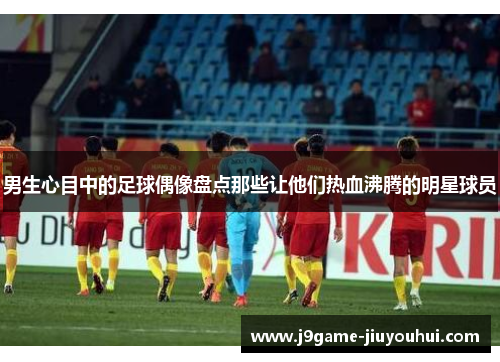 男生心目中的足球偶像盘点那些让他们热血沸腾的明星球员