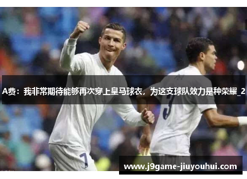 A费：我非常期待能够再次穿上皇马球衣，为这支球队效力是种荣耀_2