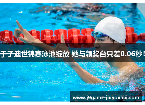 于子迪世锦赛泳池绽放 她与领奖台只差0.06秒！