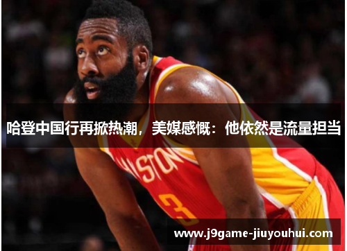 哈登中国行再掀热潮，美媒感慨：他依然是流量担当