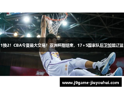 1换2！CBA今夏最大交易！亚洲杯刚结束，17+5国家队后卫加盟辽篮