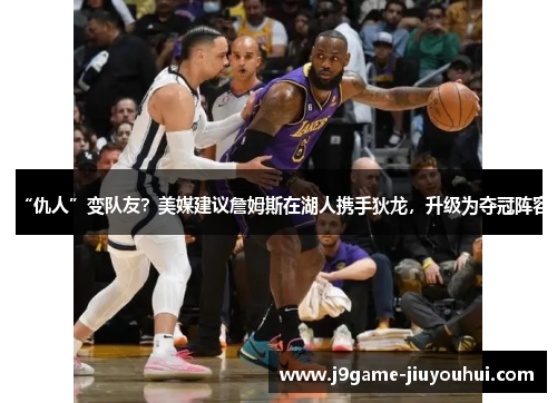 “仇人”变队友？美媒建议詹姆斯在湖人携手狄龙，升级为夺冠阵容